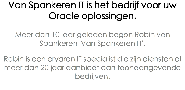 Van Spankeren IT is het bedrijf voor uw Oracle oplossingen. Meer dan 10 jaar geleden begon Robin van Spankeren 'Van Spankeren IT'. Robin is een ervaren IT specialist die zijn diensten al meer dan 20 jaar aanbiedt aan toonaangevende bedrijven. 